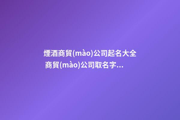 煙酒商貿(mào)公司起名大全 商貿(mào)公司取名字大全,起名之家-第1張-公司起名-玄機(jī)派